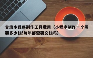 齐齐哈尔甘肃小程序制作工具费用（小程序制作一个需要多少钱!每年都需要交钱吗）