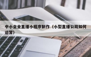 齐齐哈尔中小企业直播小程序制作（小型直播公司如何运营）