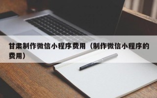齐齐哈尔甘肃制作微信小程序费用（制作微信小程序的费用）