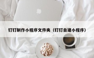 齐齐哈尔钉钉制作小程序文件夹（钉钉自建小程序）