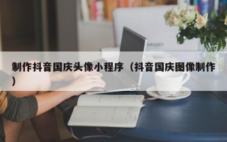 齐齐哈尔制作抖音国庆头像小程序（抖音国庆图像制作）