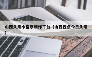 齐齐哈尔山西头条小程序制作平台（山西视点今日头条）